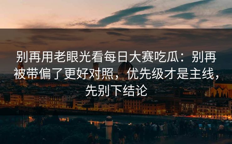 别再用老眼光看每日大赛吃瓜：别再被带偏了更好对照，优先级才是主线，先别下结论