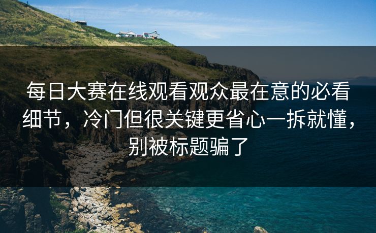 每日大赛在线观看观众最在意的必看细节，冷门但很关键更省心一拆就懂，别被标题骗了