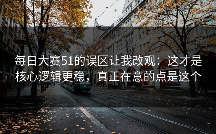 每日大赛51的误区让我改观：这才是核心逻辑更稳，真正在意的点是这个