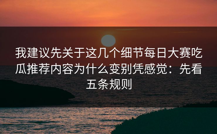 我建议先关于这几个细节每日大赛吃瓜推荐内容为什么变别凭感觉：先看五条规则