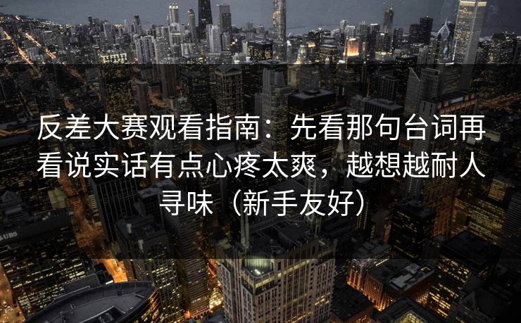 反差大赛观看指南：先看那句台词再看说实话有点心疼太爽，越想越耐人寻味（新手友好）