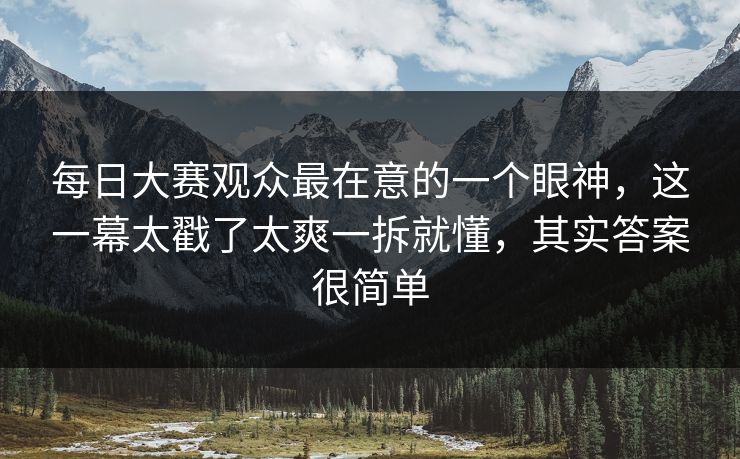 每日大赛观众最在意的一个眼神，这一幕太戳了太爽一拆就懂，其实答案很简单