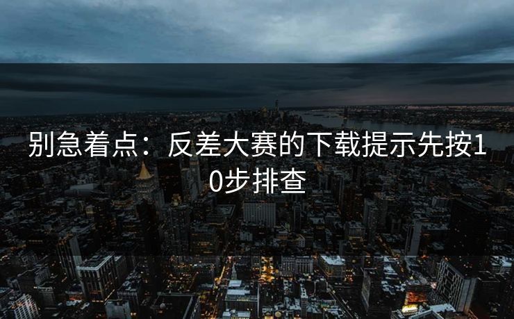 别急着点：反差大赛的下载提示先按10步排查