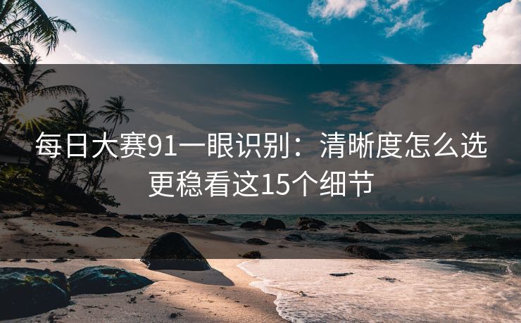 每日大赛91一眼识别：清晰度怎么选更稳看这15个细节