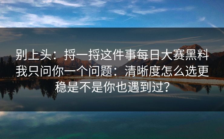 别上头：捋一捋这件事每日大赛黑料我只问你一个问题：清晰度怎么选更稳是不是你也遇到过？