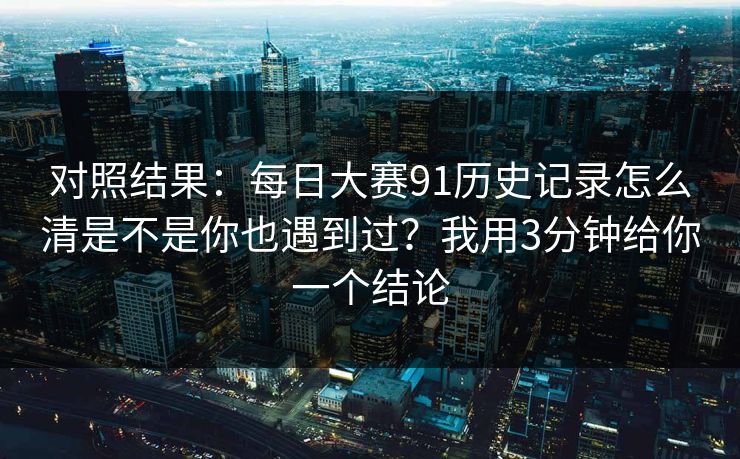 对照结果：每日大赛91历史记录怎么清是不是你也遇到过？我用3分钟给你一个结论