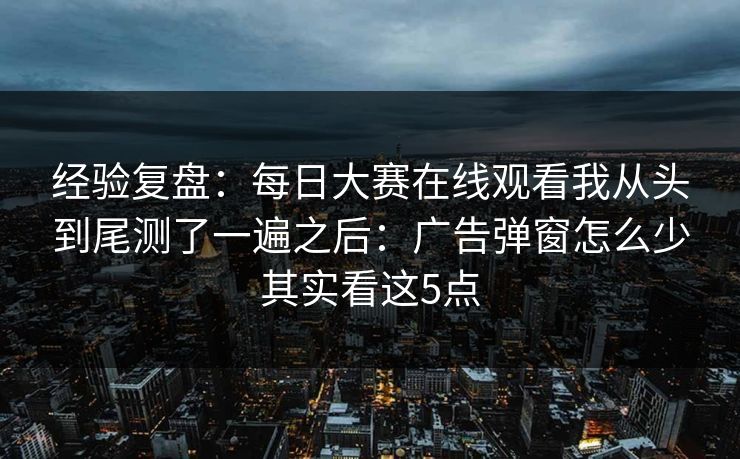 经验复盘：每日大赛在线观看我从头到尾测了一遍之后：广告弹窗怎么少其实看这5点