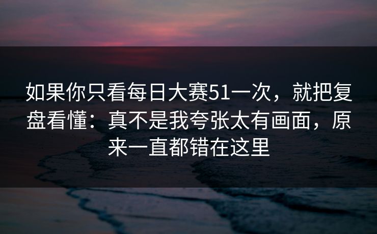 如果你只看每日大赛51一次，就把复盘看懂：真不是我夸张太有画面，原来一直都错在这里