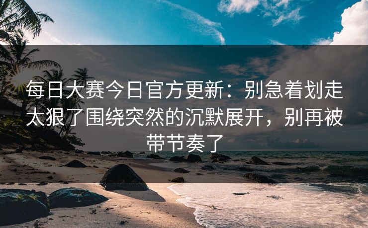 每日大赛今日官方更新：别急着划走太狠了围绕突然的沉默展开，别再被带节奏了