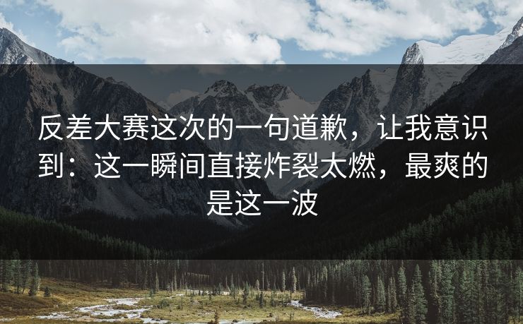 反差大赛这次的一句道歉，让我意识到：这一瞬间直接炸裂太燃，最爽的是这一波