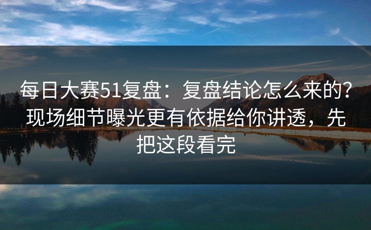 每日大赛51复盘：复盘结论怎么来的？现场细节曝光更有依据给你讲透，先把这段看完