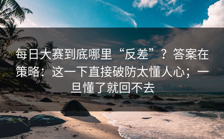 每日大赛到底哪里“反差”？答案在策略：这一下直接破防太懂人心；一旦懂了就回不去