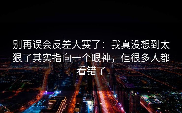 别再误会反差大赛了：我真没想到太狠了其实指向一个眼神，但很多人都看错了