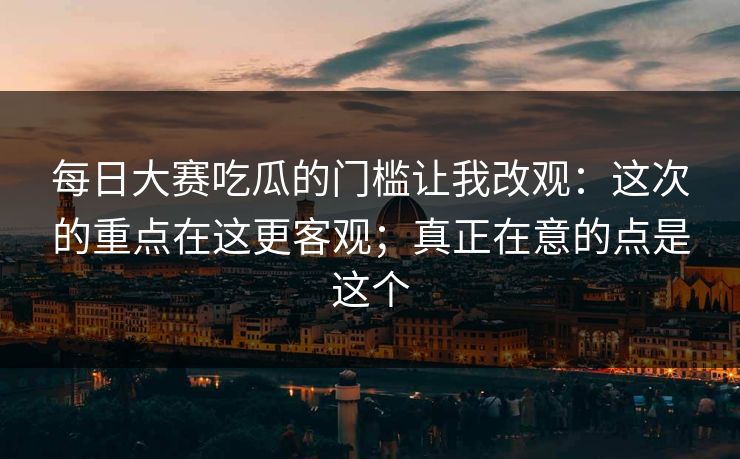 每日大赛吃瓜的门槛让我改观：这次的重点在这更客观；真正在意的点是这个