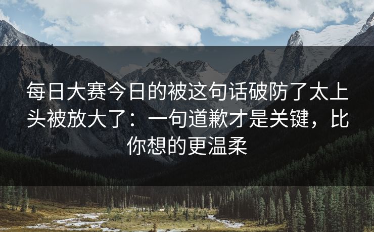 每日大赛今日的被这句话破防了太上头被放大了：一句道歉才是关键，比你想的更温柔