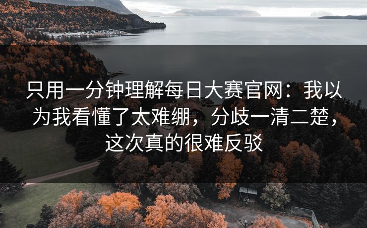 只用一分钟理解每日大赛官网：我以为我看懂了太难绷，分歧一清二楚，这次真的很难反驳