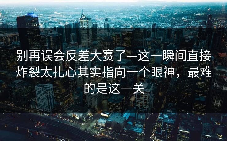 别再误会反差大赛了—这一瞬间直接炸裂太扎心其实指向一个眼神，最难的是这一关