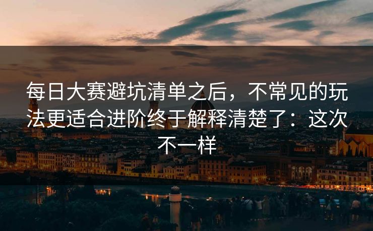 每日大赛避坑清单之后，不常见的玩法更适合进阶终于解释清楚了：这次不一样