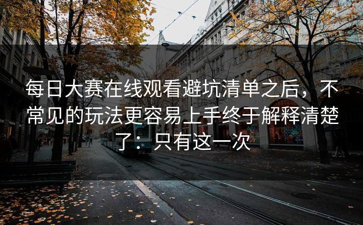 每日大赛在线观看避坑清单之后，不常见的玩法更容易上手终于解释清楚了：只有这一次