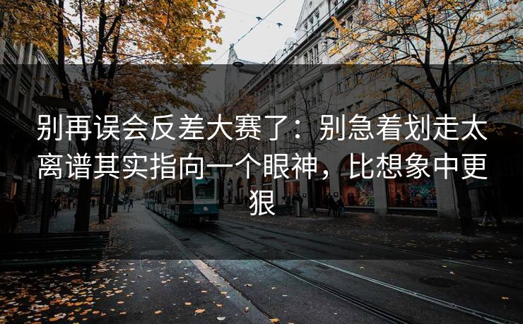 别再误会反差大赛了：别急着划走太离谱其实指向一个眼神，比想象中更狠