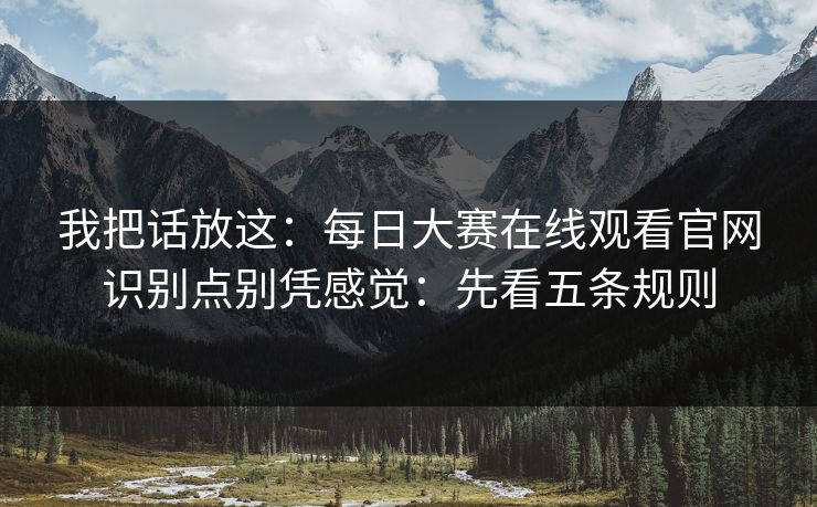 我把话放这：每日大赛在线观看官网识别点别凭感觉：先看五条规则