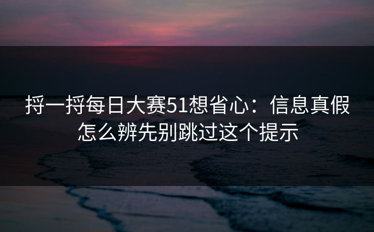 捋一捋每日大赛51想省心：信息真假怎么辨先别跳过这个提示