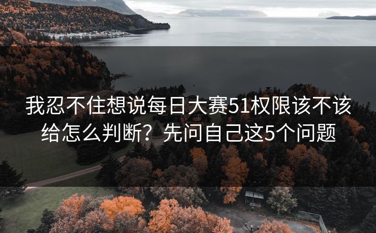 我忍不住想说每日大赛51权限该不该给怎么判断？先问自己这5个问题