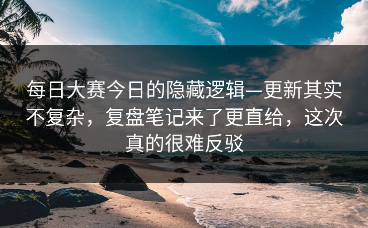 每日大赛今日的隐藏逻辑—更新其实不复杂，复盘笔记来了更直给，这次真的很难反驳