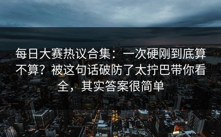 每日大赛热议合集：一次硬刚到底算不算？被这句话破防了太拧巴带你看全，其实答案很简单