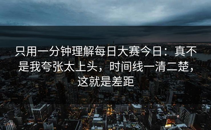 只用一分钟理解每日大赛今日：真不是我夸张太上头，时间线一清二楚，这就是差距