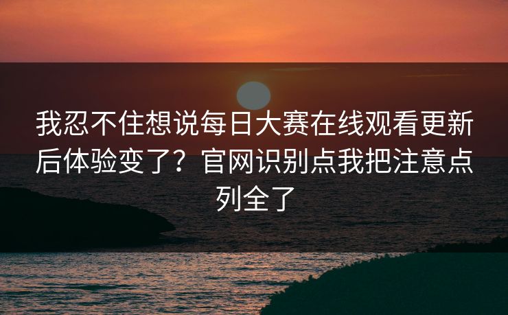 我忍不住想说每日大赛在线观看更新后体验变了？官网识别点我把注意点列全了