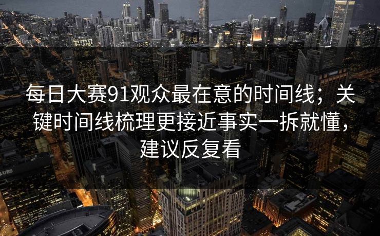 每日大赛91观众最在意的时间线；关键时间线梳理更接近事实一拆就懂，建议反复看