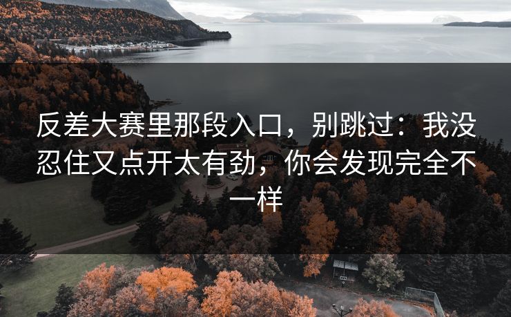 反差大赛里那段入口，别跳过：我没忍住又点开太有劲，你会发现完全不一样