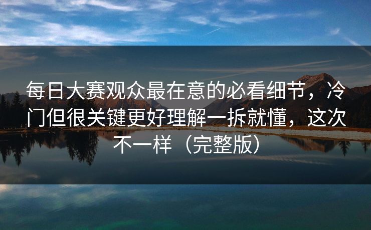 每日大赛观众最在意的必看细节，冷门但很关键更好理解一拆就懂，这次不一样（完整版）