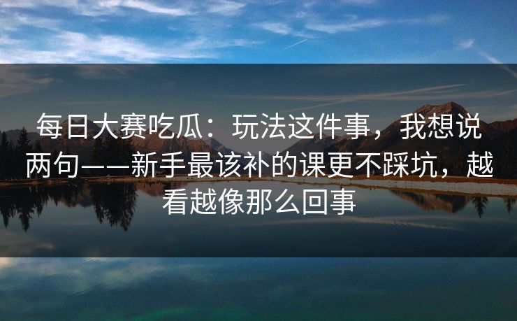 每日大赛吃瓜：玩法这件事，我想说两句——新手最该补的课更不踩坑，越看越像那么回事