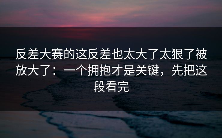 反差大赛的这反差也太大了太狠了被放大了：一个拥抱才是关键，先把这段看完